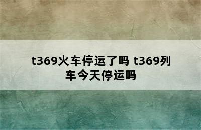 t369火车停运了吗 t369列车今天停运吗